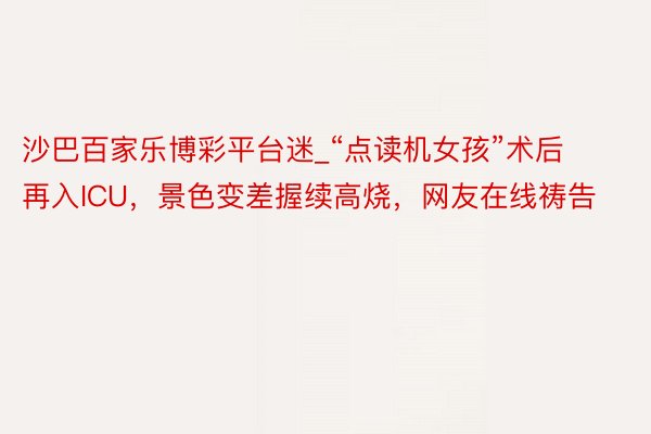 沙巴百家乐博彩平台迷_“点读机女孩”术后再入ICU，景色变差握续高烧，网友在线祷告