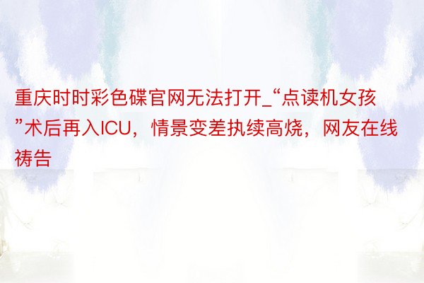 重庆时时彩色碟官网无法打开_“点读机女孩”术后再入ICU，情景变差执续高烧，网友在线祷告
