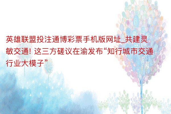 英雄联盟投注通博彩票手机版网址_共建灵敏交通! 这三方磋议在渝发布“知行城市交通行业大模子”