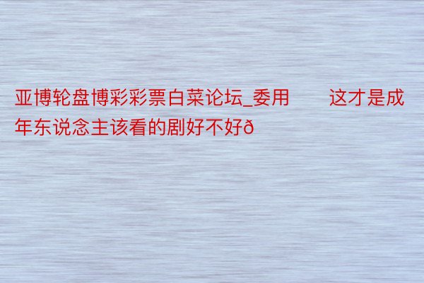 亚博轮盘博彩彩票白菜论坛_委用‼️这才是成年东说念主该看的剧好不好😍