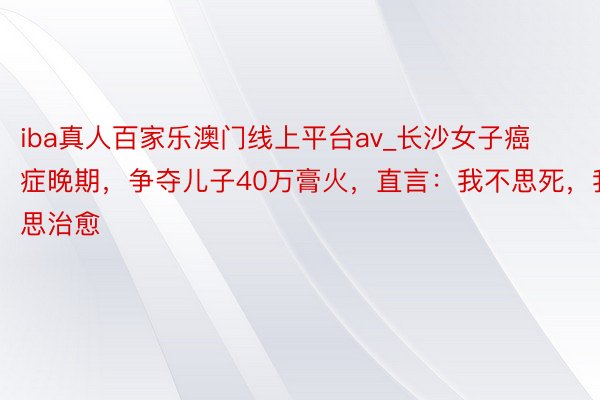 iba真人百家乐澳门线上平台av_长沙女子癌症晚期，争夺儿子40万膏火，直言：我不思死，我思治愈