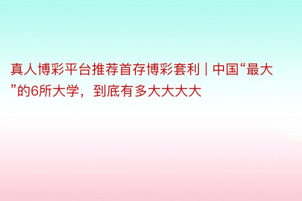 真人博彩平台推荐首存博彩套利 | 中国“最大”的6所大学，到底有多大大大大