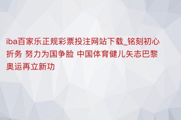 iba百家乐正规彩票投注网站下载_铭刻初心折务 努力为国争脸 中国体育健儿矢志巴黎奥运再立新功