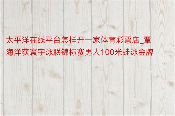 太平洋在线平台怎样开一家体育彩票店_覃海洋获寰宇泳联锦标赛男人100米蛙泳金牌