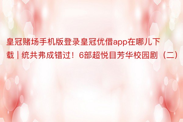 皇冠赌场手机版登录皇冠优借app在哪儿下载 | 统共弗成错过！6部超悦目芳华校园剧（二）