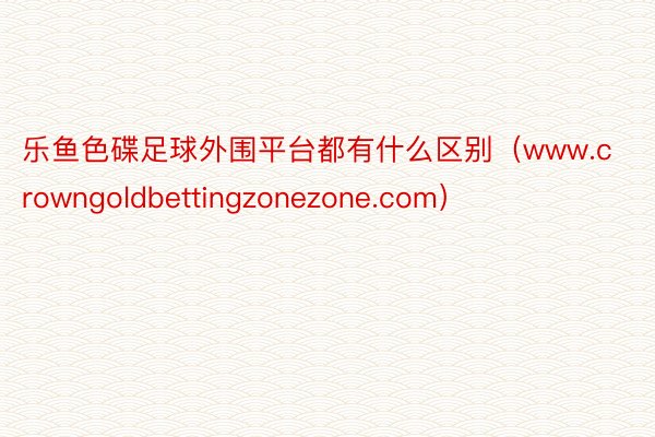 乐鱼色碟足球外围平台都有什么区别（www.crowngoldbettingzonezone.com）