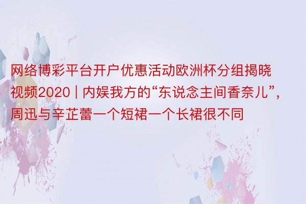 网络博彩平台开户优惠活动欧洲杯分组揭晓视频2020 | 内娱我方的“东说念主间香奈儿”，周迅与辛芷蕾一个短裙一个长裙很不同