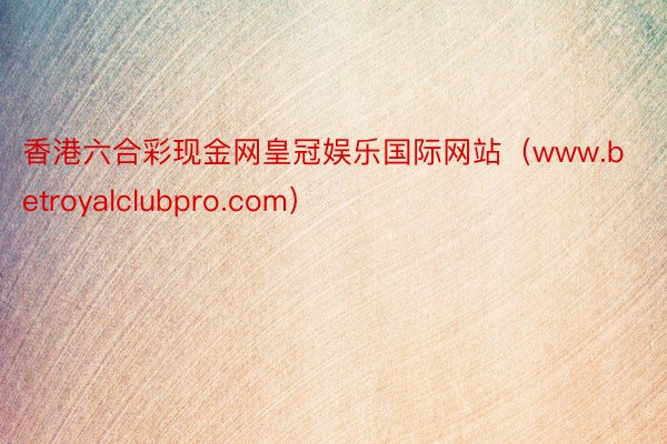 香港六合彩现金网皇冠娱乐国际网站（www.betroyalclubpro.com）