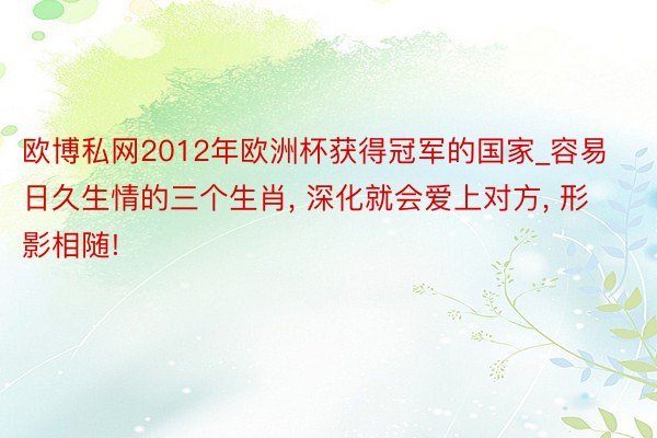 欧博私网2012年欧洲杯获得冠军的国家_容易日久生情的三个生肖, 深化就会爱上对方, 形影相随!