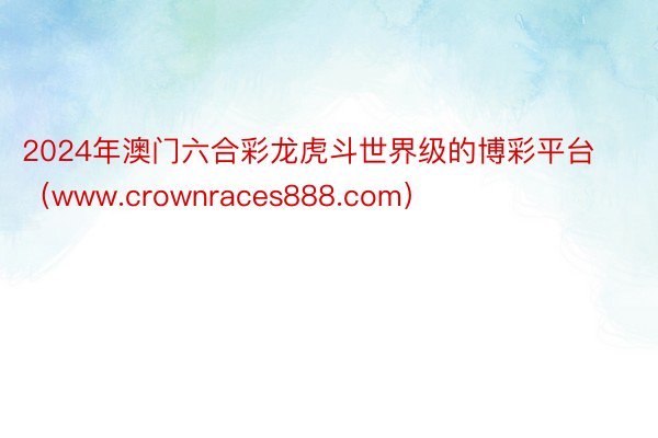 2024年澳门六合彩龙虎斗世界级的博彩平台（www.crownraces888.com）
