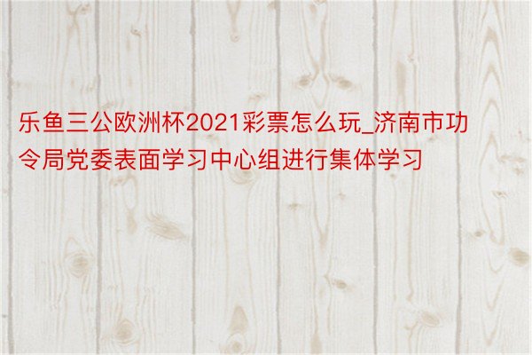 乐鱼三公欧洲杯2021彩票怎么玩_济南市功令局党委表面学习中心组进行集体学习