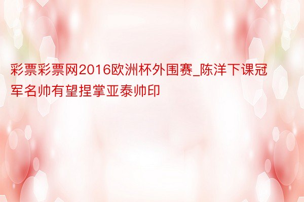 彩票彩票网2016欧洲杯外围赛_陈洋下课冠军名帅有望捏掌亚泰帅印