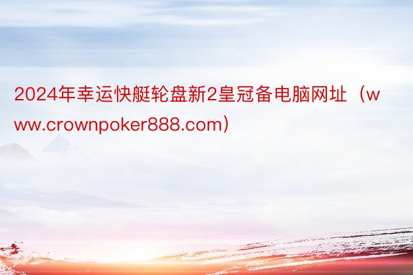 2024年幸运快艇轮盘新2皇冠备电脑网址（www.crownpoker888.com）