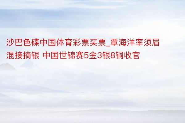 沙巴色碟中国体育彩票买票_覃海洋率须眉混接摘银 中国世锦赛5金3银8铜收官