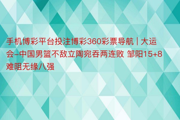 手机博彩平台投注博彩360彩票导航 | 大运会-中国男篮不敌立陶宛吞两连败 邹阳15+8难阻无缘八强