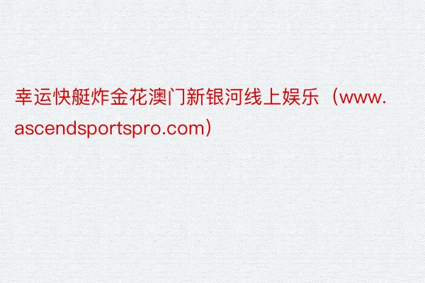 幸运快艇炸金花澳门新银河线上娱乐（www.ascendsportspro.com）