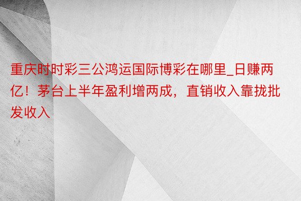 重庆时时彩三公鸿运国际博彩在哪里_日赚两亿！茅台上半年盈利增两成，直销收入靠拢批发收入