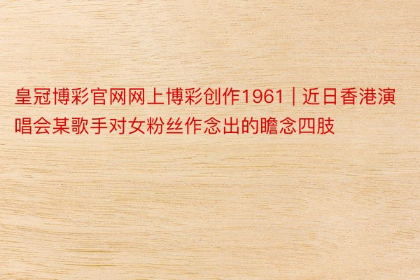 皇冠博彩官网网上博彩创作1961 | 近日香港演唱会某歌手对女粉丝作念出的瞻念四肢