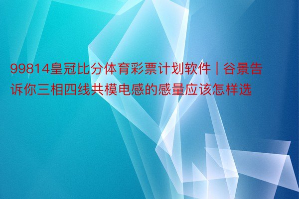 99814皇冠比分体育彩票计划软件 | 谷景告诉你三相四线共模电感的感量应该怎样选