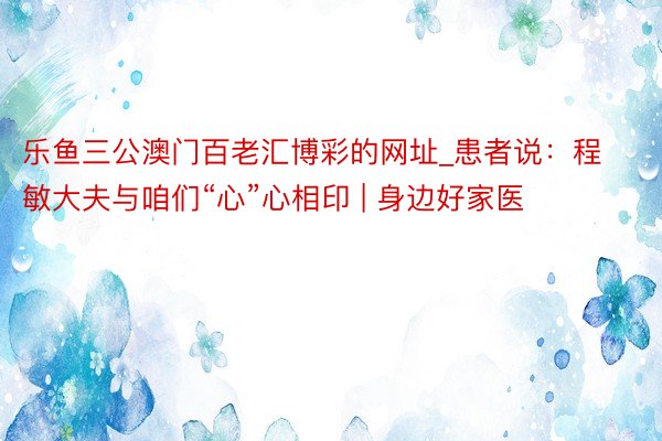 乐鱼三公澳门百老汇博彩的网址_患者说：程敏大夫与咱们“心”心相印 | 身边好家医