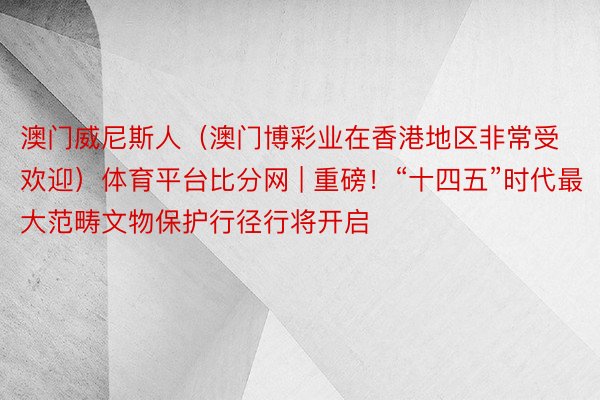 澳门威尼斯人（澳门博彩业在香港地区非常受欢迎）体育平台比分网 | 重磅！“十四五”时代最大范畴文物保护行径行将开启