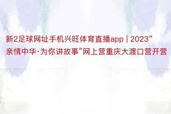 新2足球网址手机兴旺体育直播app | 2023“亲情中华·为你讲故事”网上营重庆大渡口营开营