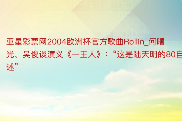 亚星彩票网2004欧洲杯官方歌曲Rollin_何曙光、吴俊谈演义《一王人》：“这是陆天明的80自述”