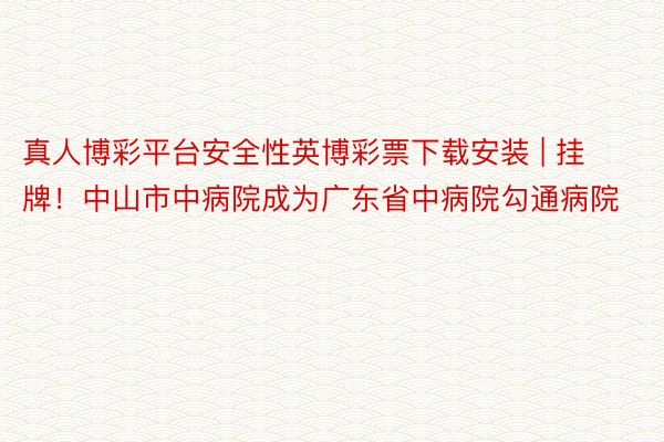 真人博彩平台安全性英博彩票下载安装 | 挂牌！中山市中病院成为广东省中病院勾通病院