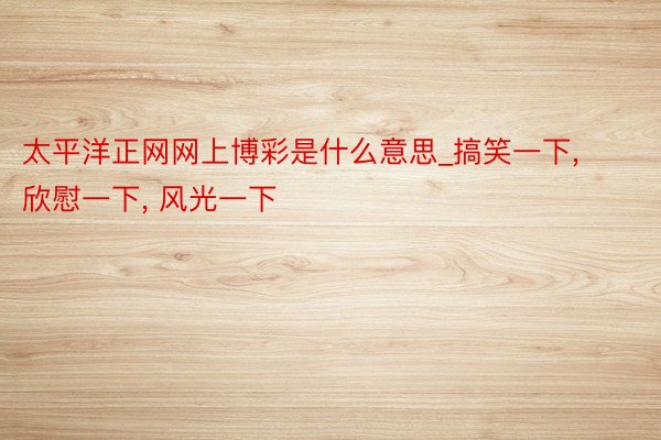 太平洋正网网上博彩是什么意思_搞笑一下, 欣慰一下, 风光一下