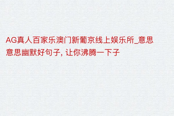 AG真人百家乐澳门新葡京线上娱乐所_意思意思幽默好句子, 让你沸腾一下子