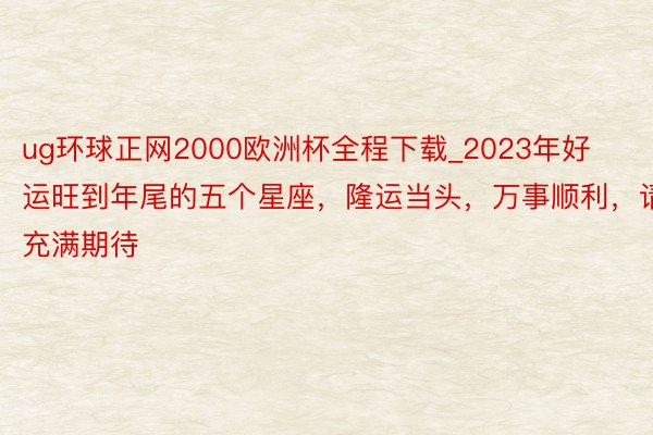 ug环球正网2000欧洲杯全程下载_2023年好运旺到年尾的五个星座，隆运当头，万事顺利，请充满期待