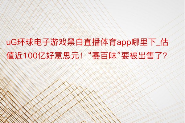 uG环球电子游戏黑白直播体育app哪里下_估值近100亿好意思元！“赛百味”要被出售了？