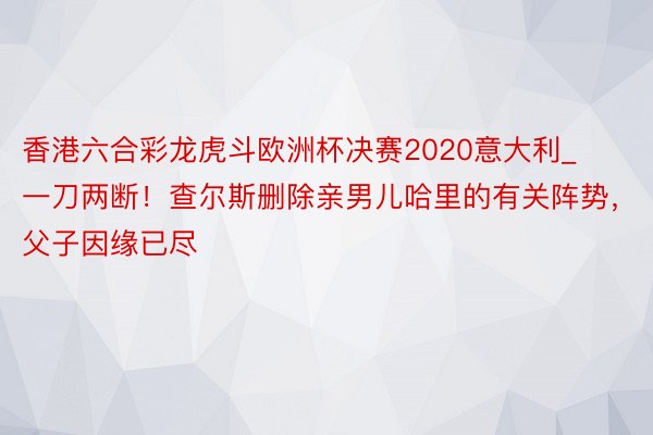 香港六合彩龙虎斗欧洲杯决赛2020意大利_一刀两断！查尔斯删除亲男儿哈里的有关阵势，父子因缘已尽