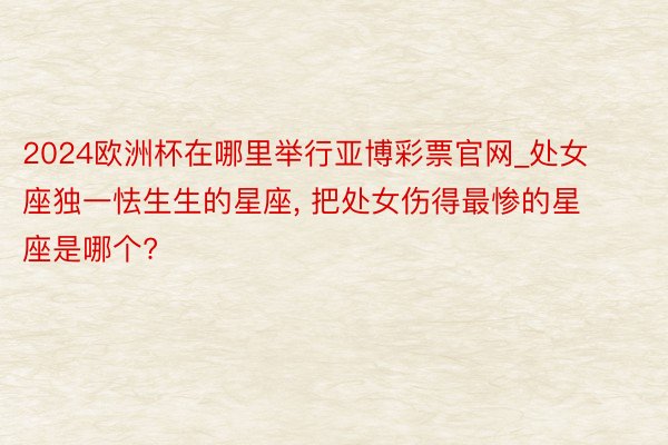 2024欧洲杯在哪里举行亚博彩票官网_处女座独一怯生生的星座, 把处女伤得最惨的星座是哪个?