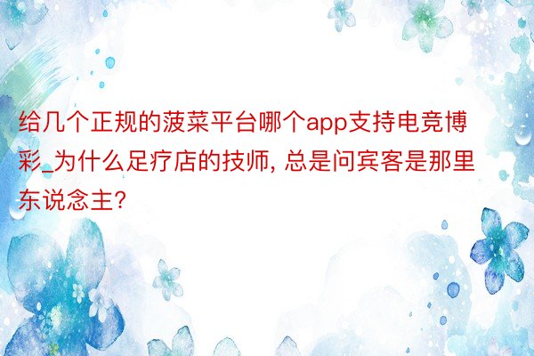 给几个正规的菠菜平台哪个app支持电竞博彩_为什么足疗店的技师, 总是问宾客是那里东说念主?