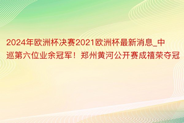2024年欧洲杯决赛2021欧洲杯最新消息_中巡第六位业余冠军！郑州黄河公开赛成禧荣夺冠
