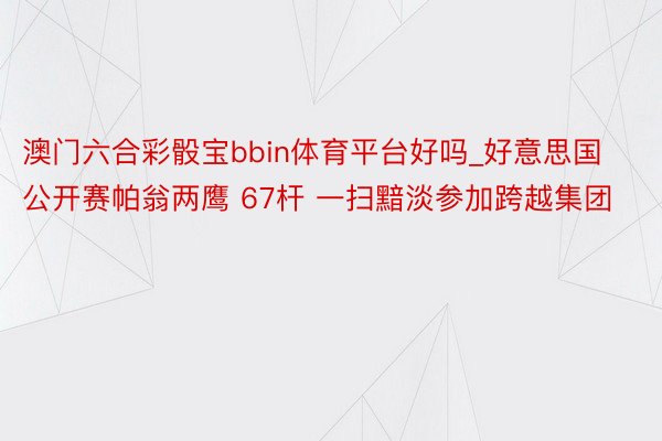 澳门六合彩骰宝bbin体育平台好吗_好意思国公开赛帕翁两鹰 67杆 一扫黯淡参加跨越集团
