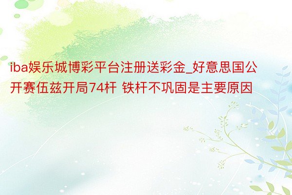 iba娱乐城博彩平台注册送彩金_好意思国公开赛伍兹开局74杆 铁杆不巩固是主要原因