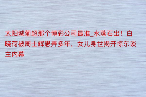 太阳城葡超那个博彩公司最准_水落石出！白晓荷被周士辉愚弄多年，女儿身世揭开惊东谈主内幕