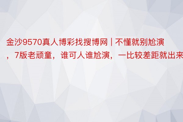 金沙9570真人博彩找搜博网 | 不懂就别尬演，7版老顽童，谁可人谁尬演，一比较差距就出来了