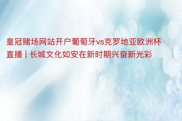 皇冠赌场网站开户葡萄牙vs克罗地亚欧洲杯直播 | 长城文化如安在新时期兴奋新光彩