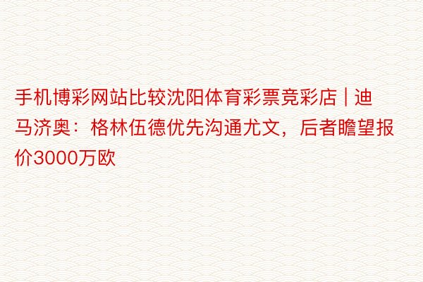 手机博彩网站比较沈阳体育彩票竞彩店 | 迪马济奥：格林伍德优先沟通尤文，后者瞻望报价3000万欧