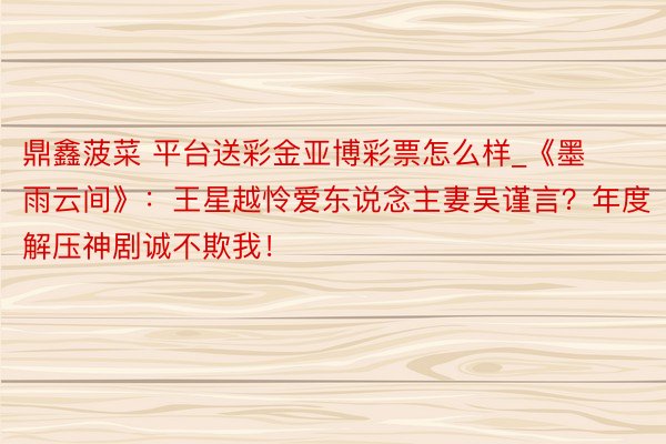 鼎鑫菠菜 平台送彩金亚博彩票怎么样_《墨雨云间》：王星越怜爱东说念主妻吴谨言？年度解压神剧诚不欺我！