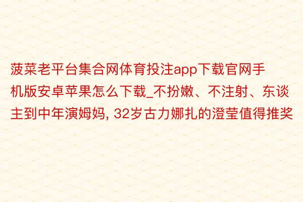 菠菜老平台集合网体育投注app下载官网手机版安卓苹果怎么下载_不扮嫩、不注射、东谈主到中年演姆妈, 32岁古力娜扎的澄莹值得推奖