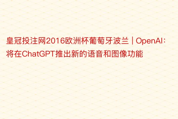 皇冠投注网2016欧洲杯葡萄牙波兰 | OpenAI：将在ChatGPT推出新的语音和图像功能