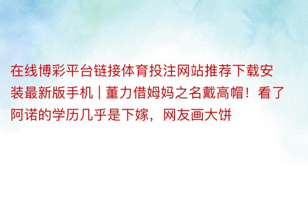 在线博彩平台链接体育投注网站推荐下载安装最新版手机 | 董力借姆妈之名戴高帽！看了阿诺的学历几乎是下嫁，网友画大饼