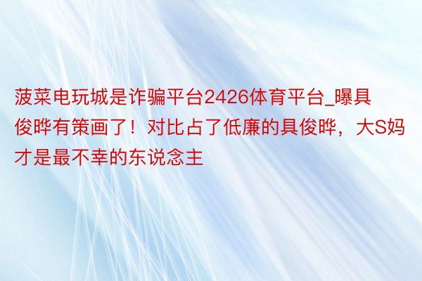 菠菜电玩城是诈骗平台2426体育平台_曝具俊晔有策画了！对比占了低廉的具俊晔，大S妈才是最不幸的东说念主