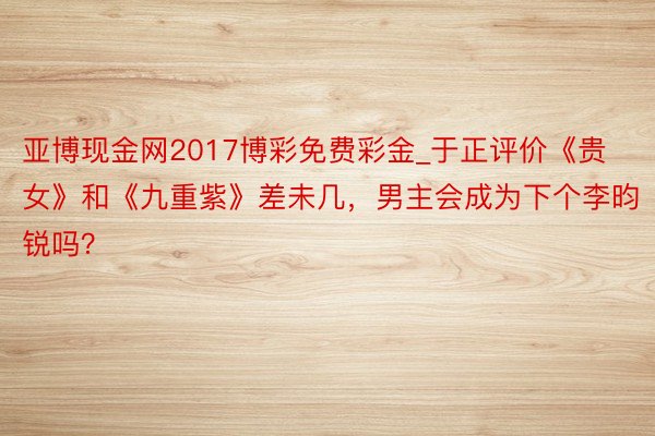 亚博现金网2017博彩免费彩金_于正评价《贵女》和《九重紫》差未几，男主会成为下个李昀锐吗？