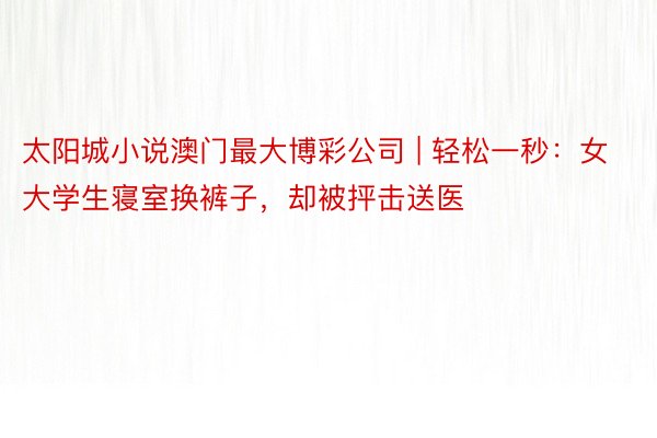 太阳城小说澳门最大博彩公司 | 轻松一秒：女大学生寝室换裤子，却被抨击送医