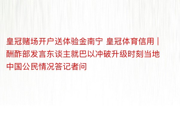 皇冠赌场开户送体验金南宁 皇冠体育信用 | 酬酢部发言东谈主就巴以冲破升级时刻当地中国公民情况答记者问